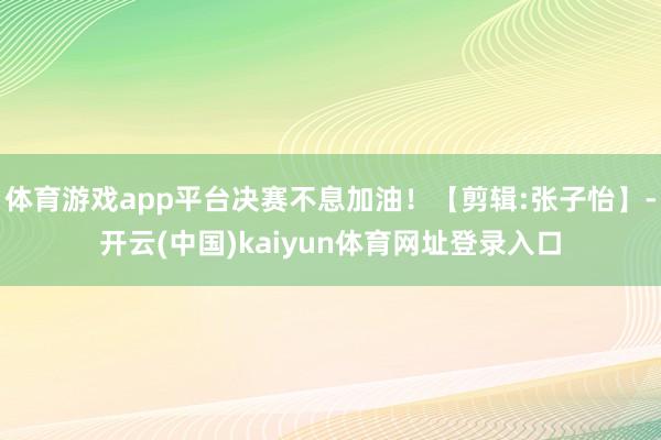 体育游戏app平台决赛不息加油！【剪辑:张子怡】-开云(中国)kaiyun体育网址登录入口