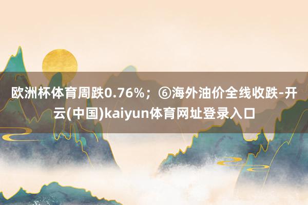 欧洲杯体育周跌0.76%；　　⑥海外油价全线收跌-开云(中国)kaiyun体育网址登录入口