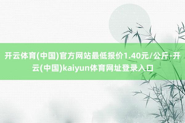 开云体育(中国)官方网站最低报价1.40元/公斤-开云(中国)kaiyun体育网址登录入口