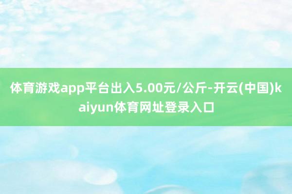 体育游戏app平台出入5.00元/公斤-开云(中国)kaiyun体育网址登录入口
